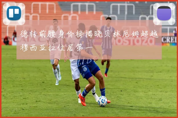 德转前腰身价榜揭晓贝林厄姆超越穆西亚拉位居第一