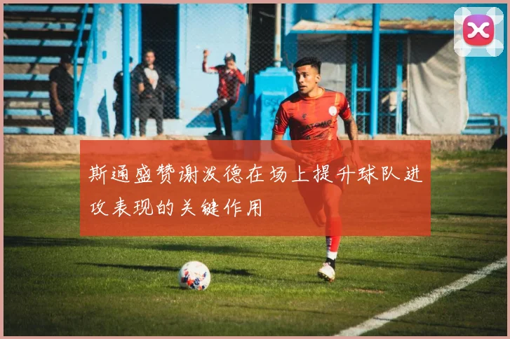 斯通盛赞谢泼德在场上提升球队进攻表现的关键作用