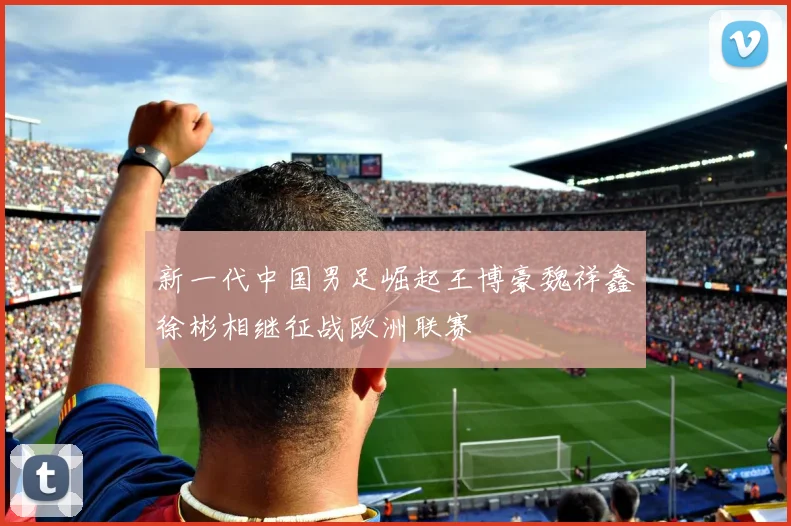新一代中国男足崛起王博豪魏祥鑫徐彬相继征战欧洲联赛