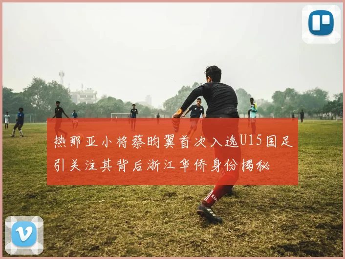 热那亚小将蔡昀翼首次入选U15国足引关注其背后浙江华侨身份揭秘