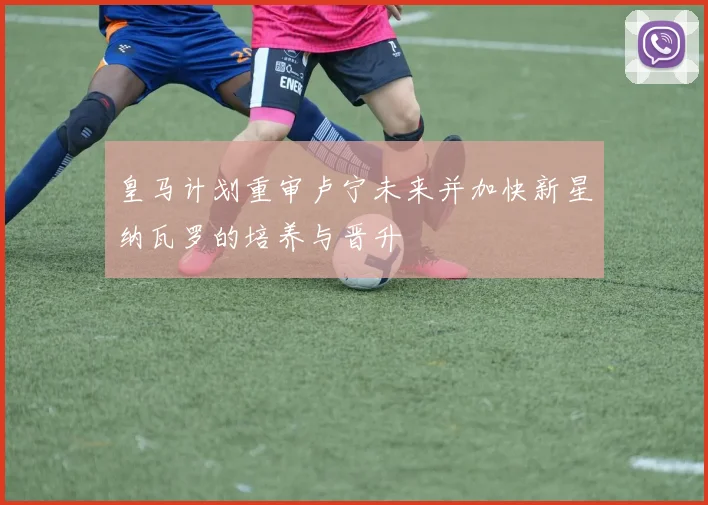 皇马计划重审卢宁未来并加快新星纳瓦罗的培养与晋升