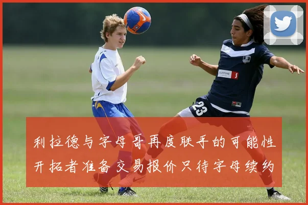 利拉德与字母哥再度联手的可能性开拓者准备交易报价只待字母续约意愿