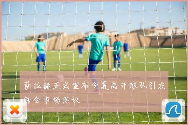 萨拉赫正式宣布今夏离开球队引发转会市场热议