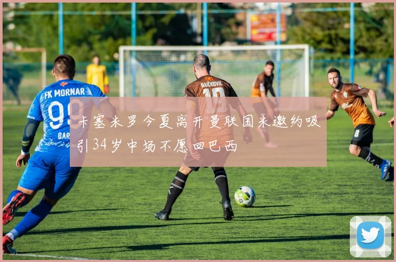 卡塞米罗今夏离开曼联国米邀约吸引34岁中场不愿回巴西