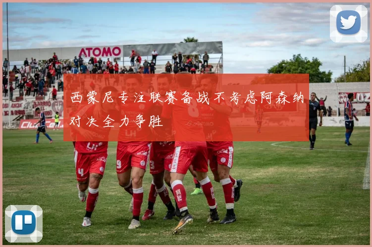 西蒙尼专注联赛备战不考虑阿森纳对决全力争胜